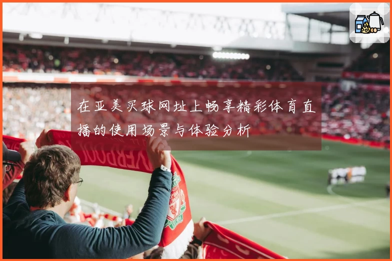 在亚美买球网址上畅享精彩体育直播的使用场景与体验分析