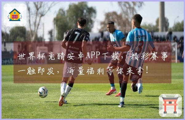 世界杯竞猜安卓APP下载，精彩赛事一触即发，海量福利等你来拿！